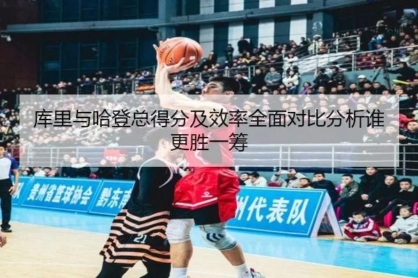 库里与哈登总得分及效率全面对比分析谁更胜一筹